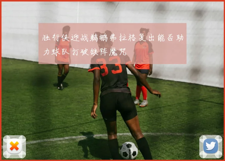 独行侠迎战鹈鹕弗拉格复出能否助力球队打破缺阵魔咒