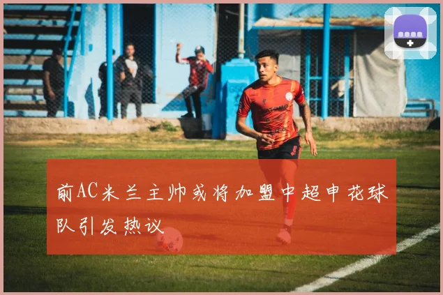 前AC米兰主帅或将加盟中超申花球队引发热议