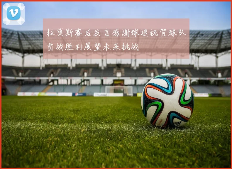 拉莫斯赛后发言感谢球迷祝贺球队首战胜利展望未来挑战