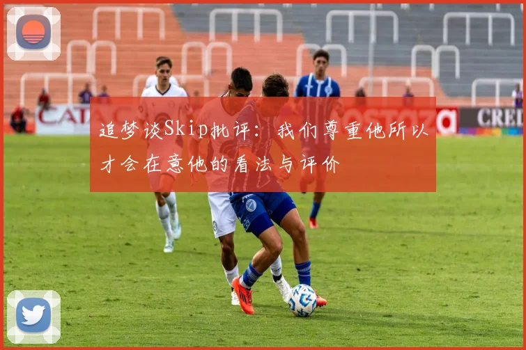追梦谈Skip批评：我们尊重他所以才会在意他的看法与评价