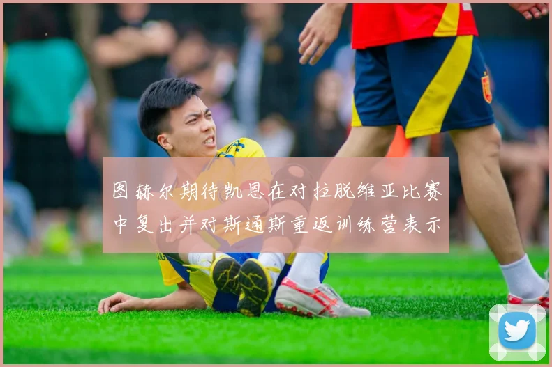 图赫尔期待凯恩在对拉脱维亚比赛中复出并对斯通斯重返训练营表示欣喜