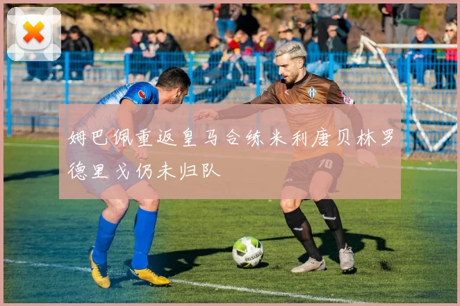 姆巴佩重返皇马合练米利唐贝林罗德里戈仍未归队