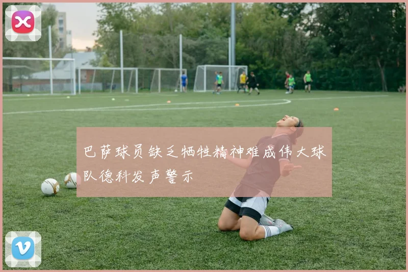 巴萨球员缺乏牺牲精神难成伟大球队德科发声警示