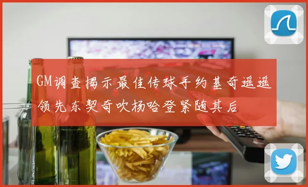 GM调查揭示最佳传球手约基奇遥遥领先东契奇吹杨哈登紧随其后