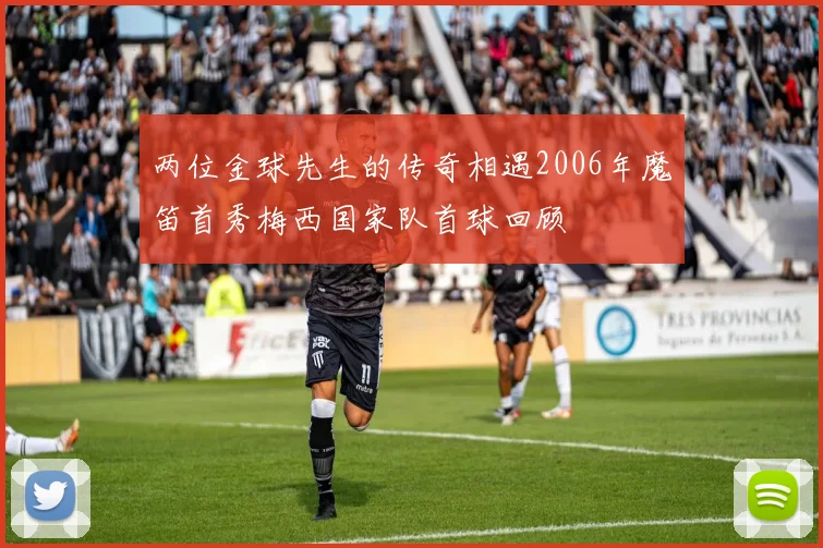 两位金球先生的传奇相遇2006年魔笛首秀梅西国家队首球回顾