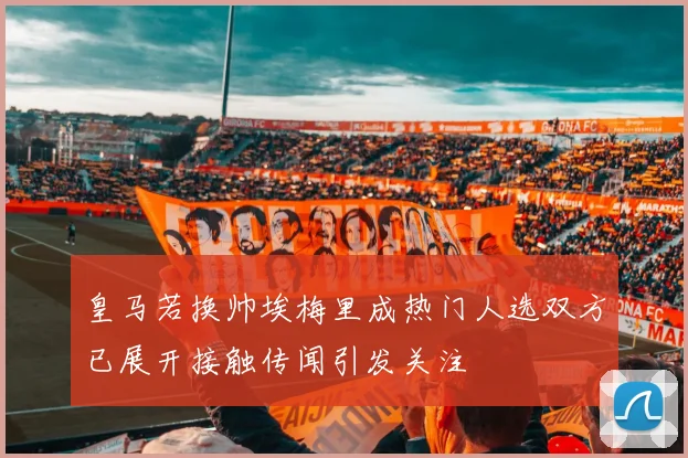 皇马若换帅埃梅里成热门人选双方已展开接触传闻引发关注