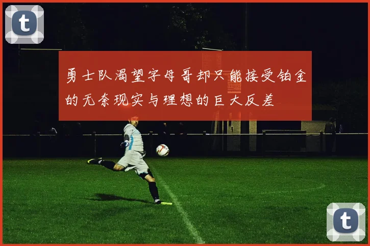 勇士队渴望字母哥却只能接受铂金的无奈现实与理想的巨大反差