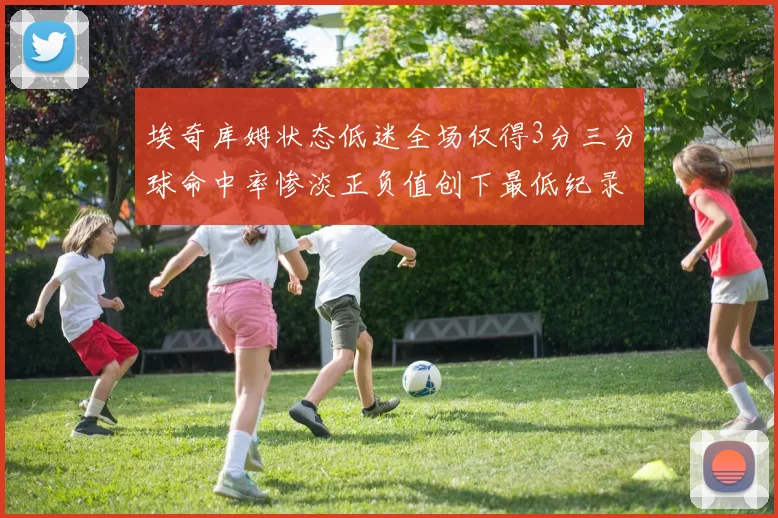 埃奇库姆状态低迷全场仅得3分三分球命中率惨淡正负值创下最低纪录