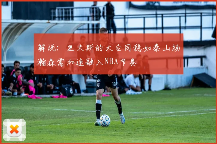 解说：里夫斯的大合同稳如泰山杨瀚森需加速融入NBA节奏