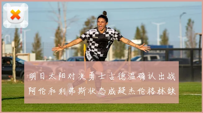 明日太阳对决勇士古德温确认出战阿伦和利弗斯状态成疑杰伦格林缺席比赛