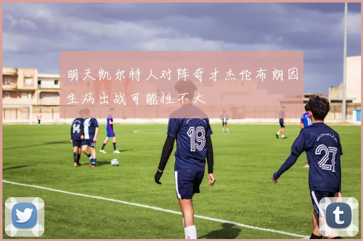 明天凯尔特人对阵奇才杰伦布朗因生病出战可能性不大