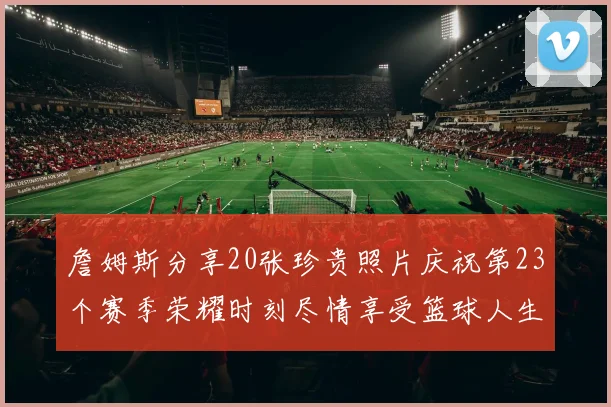 詹姆斯分享20张珍贵照片庆祝第23个赛季荣耀时刻尽情享受篮球人生
