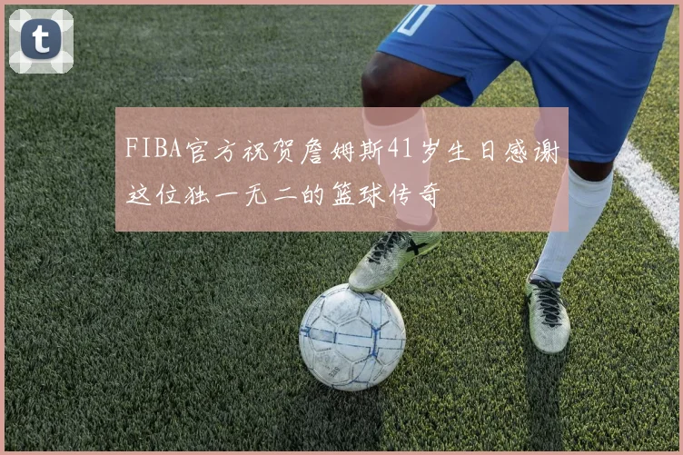 FIBA官方祝贺詹姆斯41岁生日感谢这位独一无二的篮球传奇