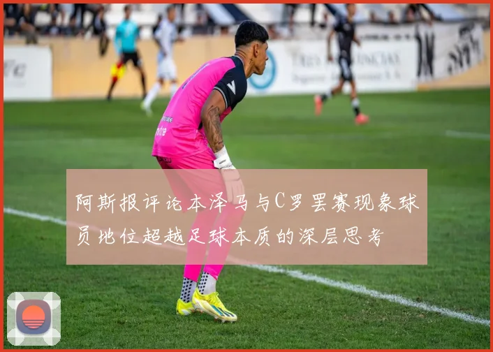 阿斯报评论本泽马与C罗罢赛现象球员地位超越足球本质的深层思考