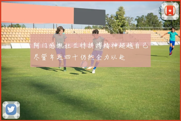 阿门感慨杜兰特拼搏精神超越自己尽管年近四十仍然全力以赴