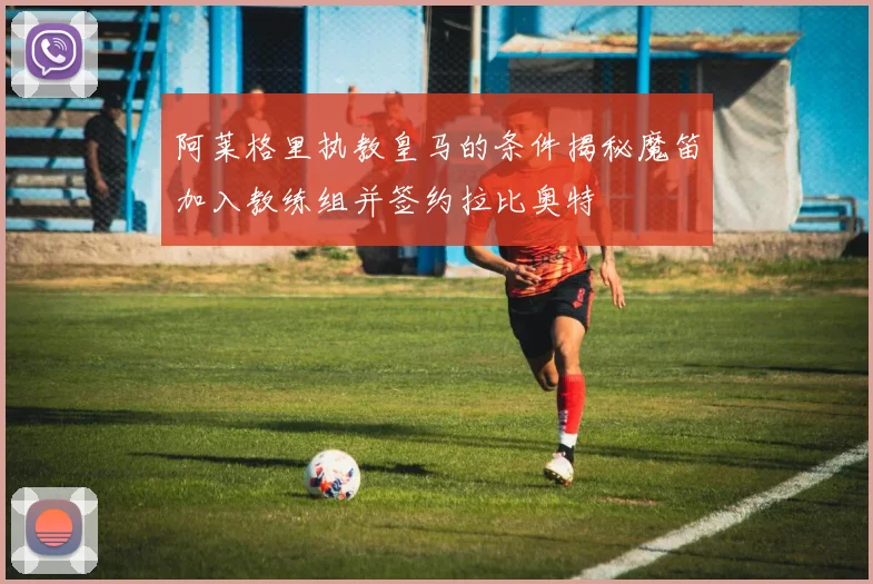 阿莱格里执教皇马的条件揭秘魔笛加入教练组并签约拉比奥特