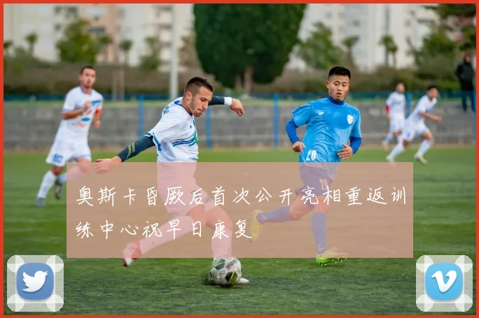 奥斯卡昏厥后首次公开亮相重返训练中心祝早日康复