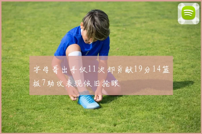 字母哥出手仅11次却贡献19分14篮板7助攻表现依旧抢眼