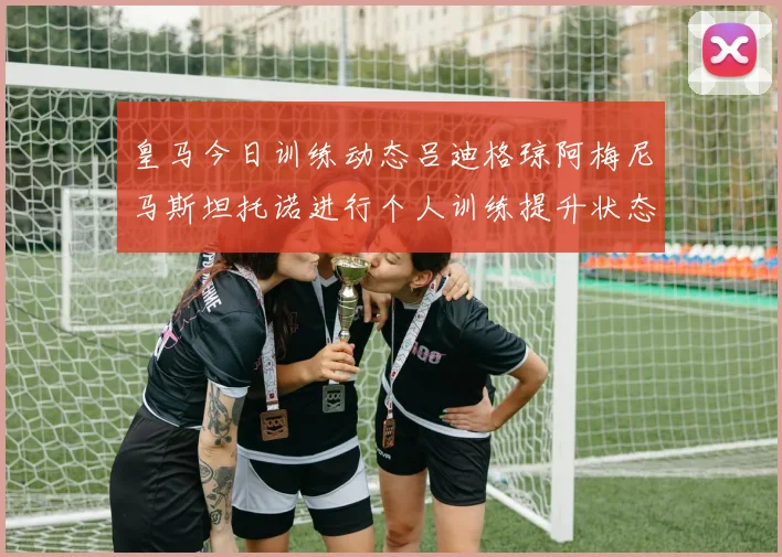 皇马今日训练动态吕迪格琼阿梅尼马斯坦托诺进行个人训练提升状态