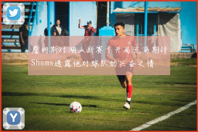 詹姆斯对湖人新赛季开局充满期待Shams透露他对球队的兴奋之情