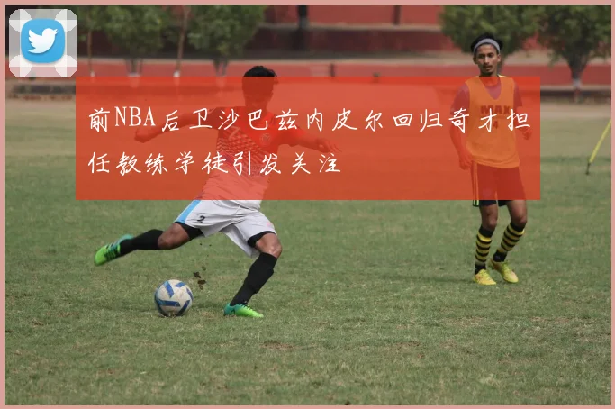 前NBA后卫沙巴兹内皮尔回归奇才担任教练学徒引发关注