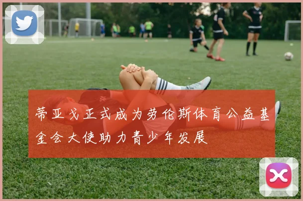 蒂亚戈正式成为劳伦斯体育公益基金会大使助力青少年发展