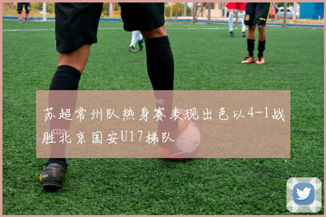 苏超常州队热身赛表现出色以4-1战胜北京国安U17梯队