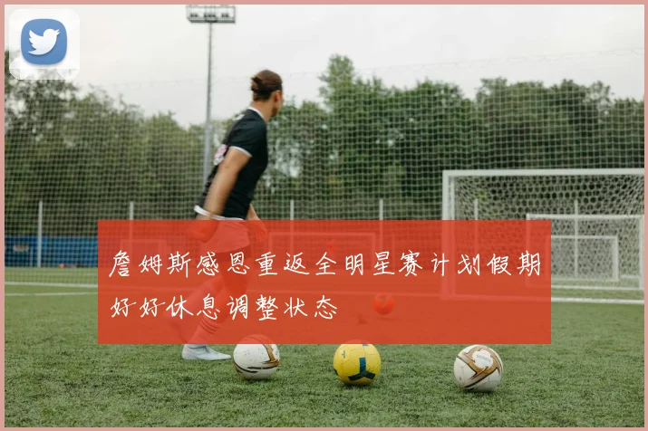 詹姆斯感恩重返全明星赛计划假期好好休息调整状态