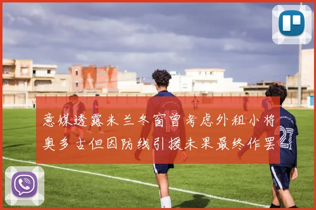 意媒透露米兰冬窗曾考虑外租小将奥多古但因防线引援未果最终作罢