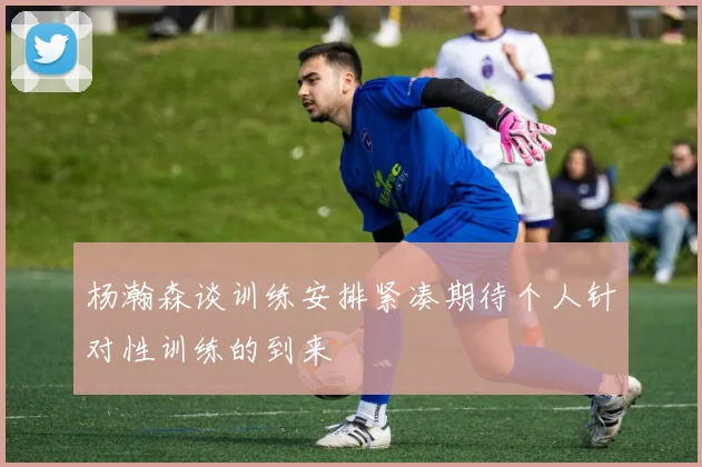 杨瀚森谈训练安排紧凑期待个人针对性训练的到来