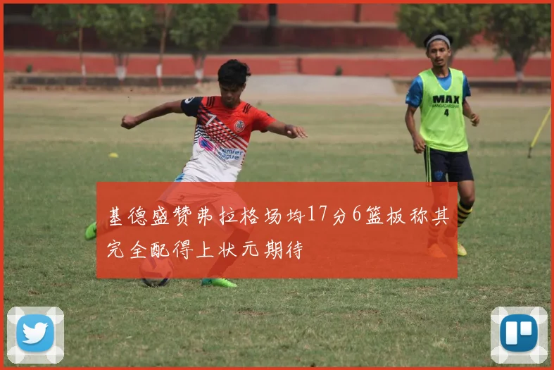 基德盛赞弗拉格场均17分6篮板称其完全配得上状元期待