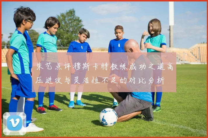 朱艺点评穆斯卡特教练成功之道高压进攻与灵活性不足的对比分析