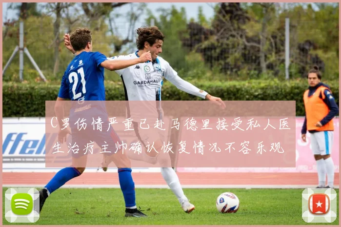 C罗伤情严重已赴马德里接受私人医生治疗主帅确认恢复情况不容乐观