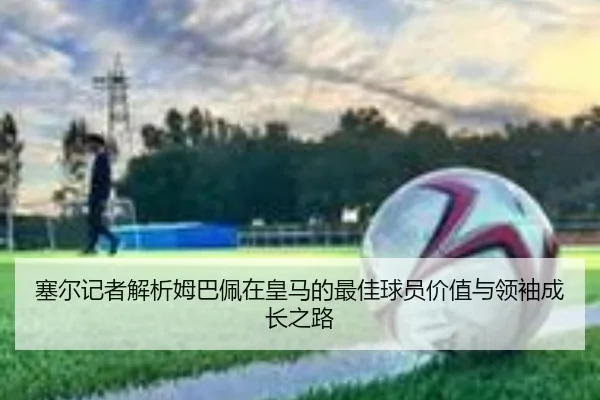 塞尔记者解析姆巴佩在皇马的最佳球员价值与领袖成长之路